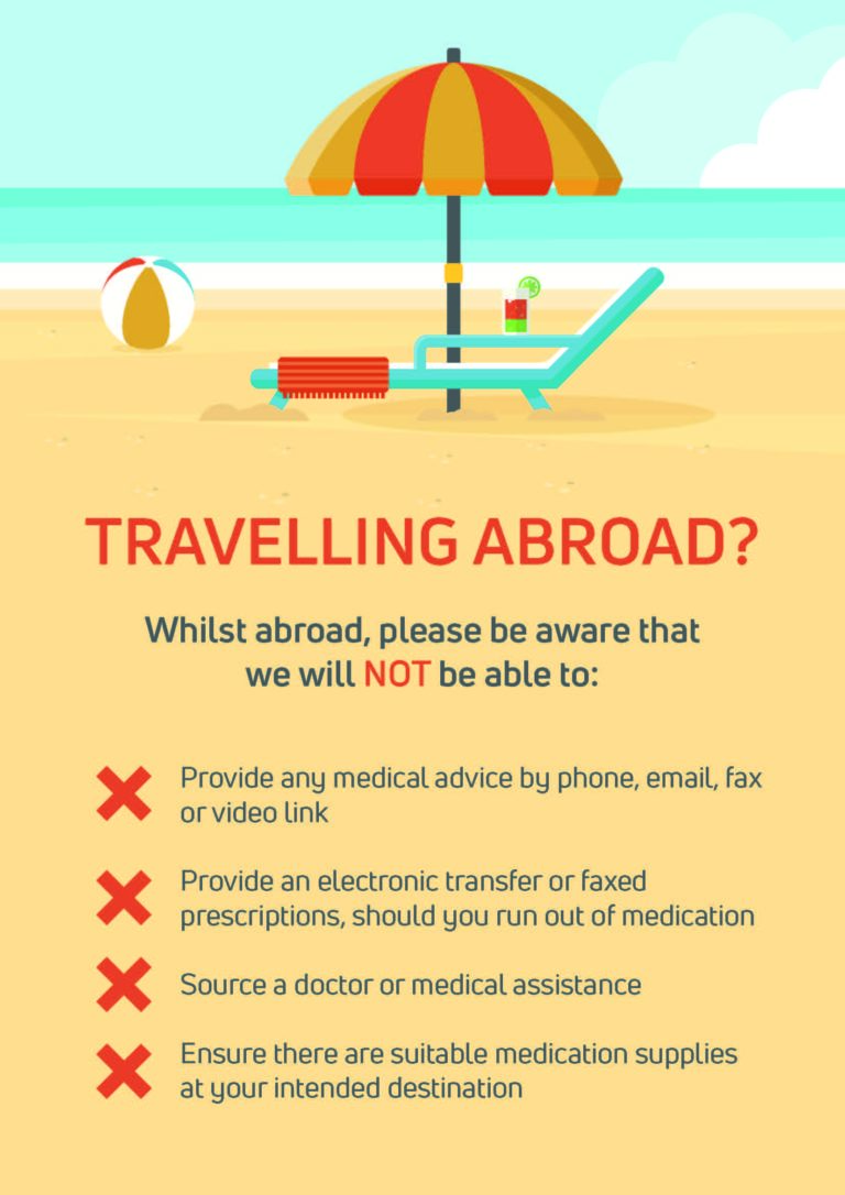 TRAVELLING ABROAD? Whilst abroad, please be aware that we will NOT be able to: Provide any medical advice by phone, email, fax or video link Provide an electronic transfer or faxed prescriptions, should you run out of medication Source a doctor or medical assistance Ensure there are suitable medication supplies at your intended destination