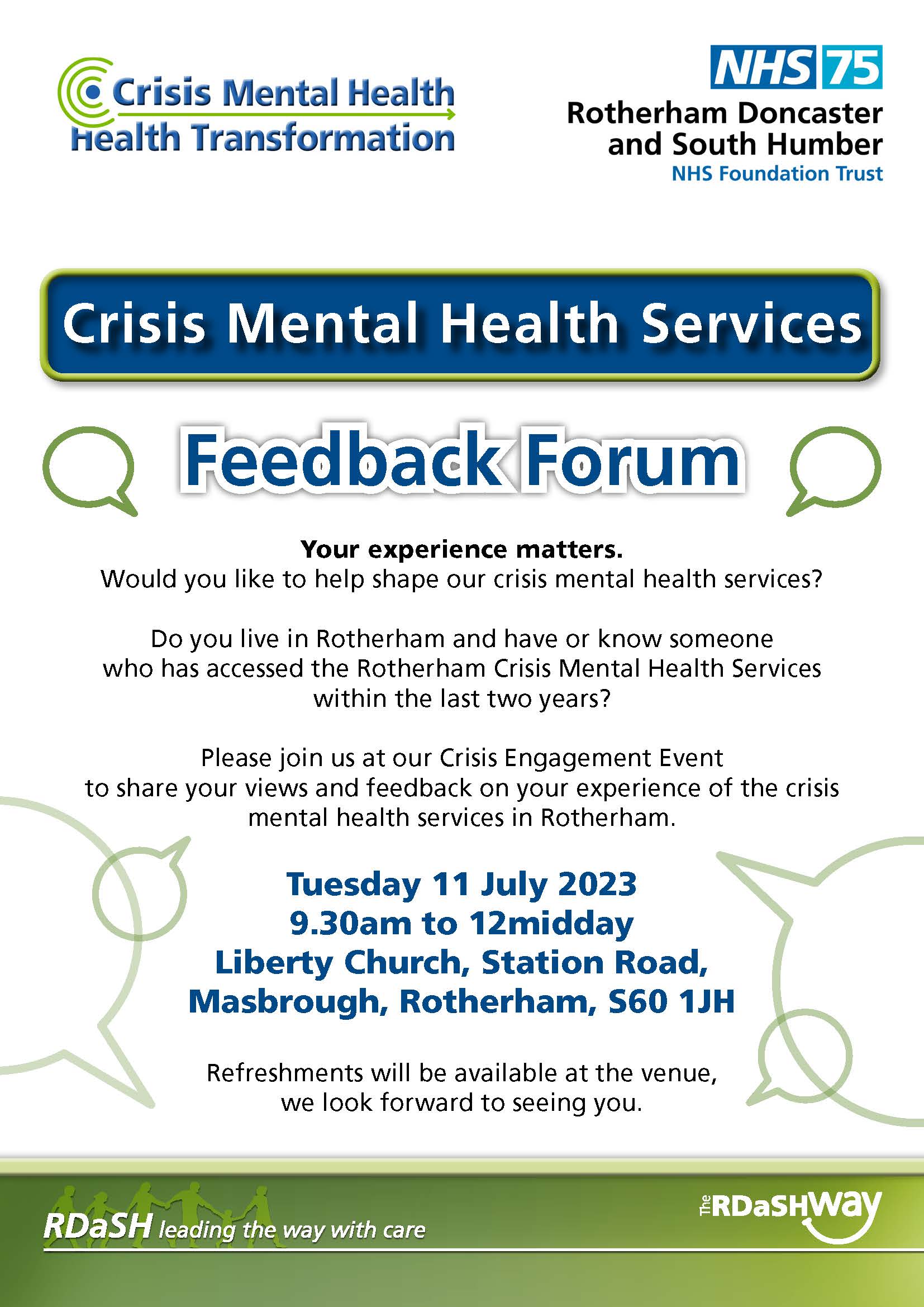 Crisis Mental Health Services
Your experience matters.
Would you like to help shape our crisis mental health services?
Do you live in Rotherham and have or know someone
who has accessed the Rotherham Crisis Mental Health Services
within the last two years?
Please join us at our Crisis Engagement Event
to share your views and feedback on your experience of the crisis
mental health services in Rotherham.
Tuesday 11 July 2023
9.30am to 12midday
Liberty Church, Station Road,
Masbrough, Rotherham, S60 1JH
Refreshments will be available at the venue,
we look forward to seeing you.