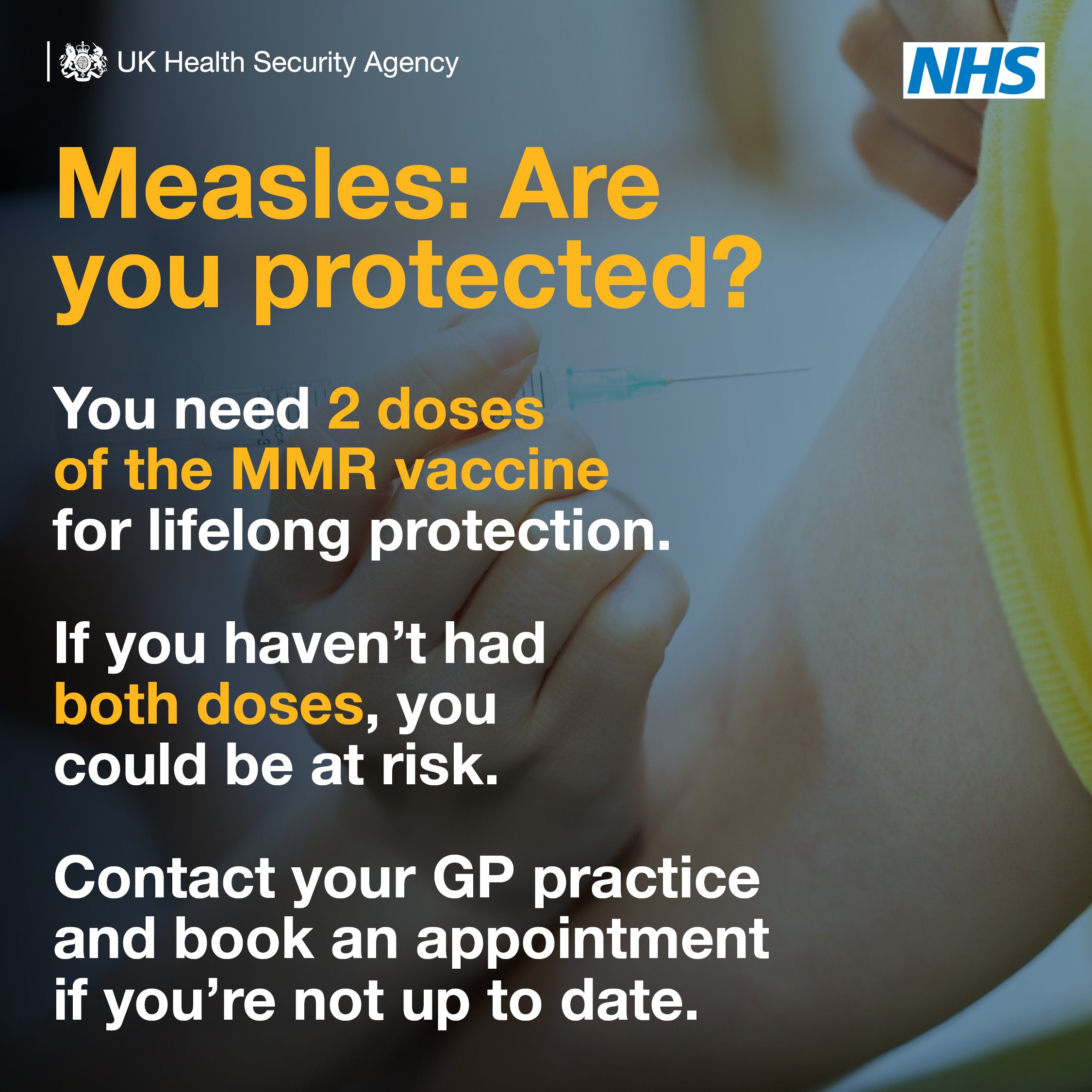 Measles: Are you protected? You need 2 doses of the MMR vaccine for lifelong protection. If you haven't had both doses, you could be at risk. Contact your GP practice and book an appointment if you're not up to date.