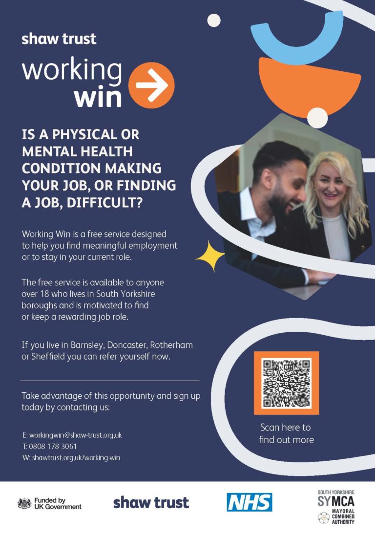 shaw trust, working win. Is a physical or mental health condition making your job, or finding a job, difficulty? Working Win is a free service designed to help you find meaningful employment or to stay in your current role. The free service is available to anyone over 18 who lives in South Yorkshire boroughs and is motivated to find or keep a rewarding job role. If you live in Barnsley, Doncaster, Rotherham or Sheffield you can refer yourself now. Take advantage of this opportunity and sign up today by contactin us: Email: workingwin@shaw-trust.org.uk Telephone: 08081783061 Website: shawtrust.org.uk/working-win