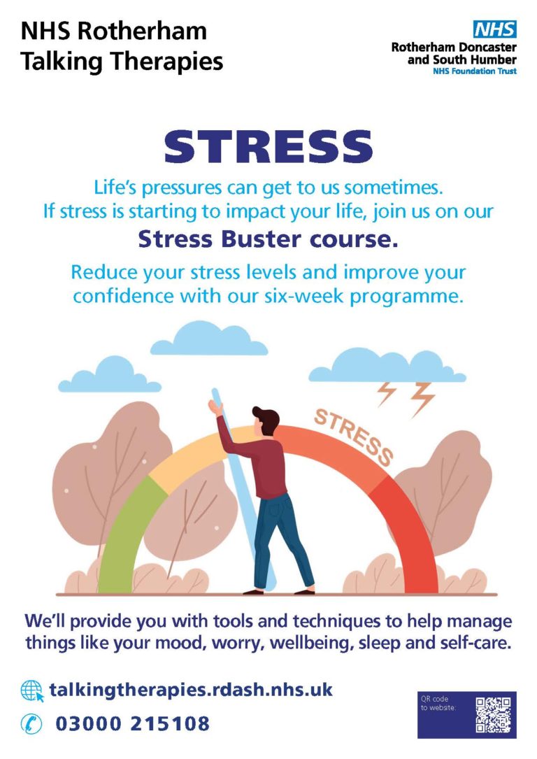 We’ll provide you with tools and techniques to help manage things like your mood, worry, wellbeing, sleep and self-care. STRESS Life’s pressures can get to us sometimes. If stress is starting to impact your life, join us on our Stress Buster course. Reduce your stress levels and improve your confidence with our six-week programme. ✆ 03000 215108 NHS Rotherham Talking Therapies talkingtherapies.rdash.nhs.uk QR code to website: