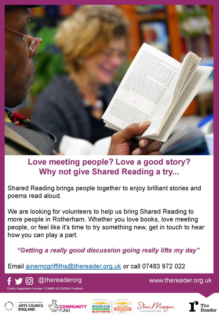 Love meeting people? Love a good story? Why not give Shared Reading a try... Shared Reading brings people together to enjoy brilliant stories and poems read aloud. We are looking for volunteers to help us bring Shared Reading to more people in Rotherham. Whether you love books, love meeting people, or feel like it's time to try something new, get in touch to hear how you can play a part. “Getting a really good discussion going really lifts my day” Email ainemcgriffiths@thereader.org.uk or call 07483 972 022 @thereaderorg www.thereader.org.uk Charity Registration Number 1126806 (SCO43054 Scotland)